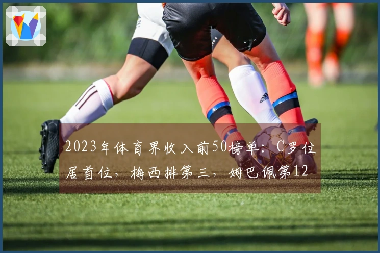 2023年体育界收入前50榜单：C罗位居首位，梅西排第三，姆巴佩第12，足坛共7人上榜