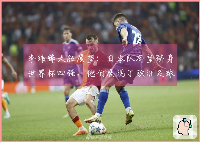 李玮锋大胆展望：日本队有望跻身世界杯四强，他们展现了欧洲足球风格